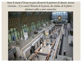 Dans le musée d’Orsay on peut découvrir la peinture de Renoir, Seurat,
Cézanne... Il y a aussi l’histoire de la presse, du cinéma, de la photo –
plusieurs salles y sont consacrées.
 