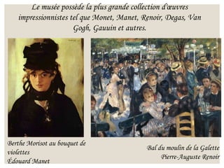Le musée possède la plus grande collection d'œuvres
impressionnistes tel que Monet, Manet, Renoir, Degas, Van
Gogh, Gauuin et autres.
Berthe Morisot au bouquet de
violettes
Édouard Manet
Bal du moulin de la Galette
Pierre-Auguste Renoir
 
