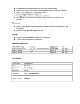  Database updatesandreport generationbasedoncustomerrequest.
 Keepingtrackof userrelatedissuesandpreparingdocumentsforthe issue relatedfix.
 Ensure highendsupportto the BusinessandUsers.
 Maintaininggoodrapportwiththe Clients
 Findingpossible waystoincrease Organization’s Capital.
 Recordingthe usersystemleveltroubleshootingasrecordto eradicate anyfuture
problems.
Achievements
 Withoutanyprior knowledge,Ihave takenownershipforCOBserverTestingforNYand
LND servers.
 Recipientof the “HCL SPOT” award fromHCL.
Trainings
 Programmingin Unix/Oracle forthe durationof 2 months.
 TrainedinBFSI environmentforone month.
Educational Qualification
Institute/University Grade Aggregate Year
Pondicherry University B.Tech– InformationSecurity 8.13 (CGPA) May 2012
St.Patrick School XII 82.13 % May 2008
St.Patrick School X 88.36 % May 2006
Personal Details
Father'sName T.Ashokkumar
DOB 08/01/1991
Sex,Marital
Status
Female,Single
Nationality Indian
Language(s) Tamil,Kannada& English
CurrentLocation Bangalore
 
