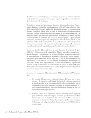 viii Evaluación de Programa de País: México 2007-2011
de política social, demostrado que, si se resuelven los obstáculos jurídicos existentes,
puede ampliar su, hasta ahora, limitado pero importante papel en el fortalecimiento
de los Gobiernos Sub Nacionales.
Teniendo en cuenta que la aportación financiera (i.e., desembolsos) del Banco a
México durante el período fue aproximadamente 0,2% del Producto Interior Bruto
(PIB), su contribución para resolver los desafíos estructurales es, necesariamente,
limitada, y no puede abarcar todos los retos, so pena de correr el riesgo de volverse
irrelevante. Además, como consecuencia del tamaño de la economía mexicana y su
desarrollo técnico, y la naturaleza demand-driven del Programa, el Banco responde
a las necesidades del Gobierno más que a su iniciativa propia. A pesar de estas
limitaciones, en términos generales, el Programa del Banco durante el período ha sido
coherente con los desafíos estructurales de desarrollo del país, tales como potenciar
el crecimiento económico y la competitividad, mitigar la desigualdad, fortalecer el
marco fiscal, fortalecer la seguridad y mitigar los efectos del cambio climático.
De los tres desafíos del período (i.e., la crisis financiera, la epidemia de gripe
A/H1N1, y el incremento de la inseguridad), el Banco respondió principalmente a
la crisis financiera y parcialmente a las otras dos. Mediante un aumento substantivo
de sus desembolsos, el Banco hizo un significativo esfuerzo para proveer liquidez a
la economía mexicana durante la crisis financiera. El total de desembolsos realizados
supusieron el 22,8%, el 21,3% y el 19% del total de desembolsos del Banco para los
años 2009, 2010 y 2011, respectivamente. En tanto, los desembolsos supusieron el
28% del total de las necesidades de financiamiento de México en el año 2009, justo
después del desencadenamiento de la crisis. Además, los préstamos del sector privado
tuvieron un marcado valor contra-cíclico.
En cuanto a los tres aspectos del posicionamiento del Banco citados, la EPP encuentra
que:
 Sin perjuicio del valor contra cíclico de la cartera del Banco con el sector
privado, y de que casi ha cuadriplicado el volumen de préstamos con respecto
al período anterior, no se han podido identificar los criterios usados para su
racionalización o priorización o para seleccionar las distintas ventanillas vis à
vis la ventaja comparativa del Banco, las condiciones de mercado del país y los
documentos de estrategia aplicables;
 El Banco, a pesar de los importantes esfuerzos realizados durante el período
para resolver las limitaciones legales existentes que le impiden trabajar
directamente con los Gobiernos Sub Nacionales (GSNs), aún no ha
encontrado un mecanismo eficaz y eficiente para apoyarlos, como muestra el
hecho de que sólo se hayan aprobado dos operaciones por US$$610 millones
en cinco años;
 