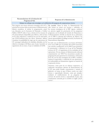 xiii
Resumen Ejecutivo
Recomendaciones de la Evaluación del
Programa de País
Respuesta de la Administración
Adoptar un enfoque más estratégico en la definición del programa de cooperaciones técnica
Para asegurar una mayor relevancia estratégica de la AT y
priorizarlosrecursoscadavezmásescasos,laAdministración
debería considerar, al realizar la programación anual,
una discusión con la Secretaría de Hacienda y Crédito
Público (SHCP) sobre el uso y destino de los recursos de
AT potencialmente disponibles para México, sobre la base
de las cifras indicativas y tendencias de uso de cada fondo
que GCM facilitaría para este efecto. Asimismo, debiera
considerar la posibilidad de exigir que las operaciones de
AT contengan indicadores de resultados alineados con los
objetivos estratégicos del Banco para el país, haciendo un
seguimiento de su avance, el que se trasladaría al GDM.
De acuerdo. Hasta la fecha, la Administración ha
sido exitosa en contar con recursos y utilizarlos en
los sectores estratégicos de la EBP vigente, mediante
un ejercicio regular de priorización de los programas
propuestos con la división de Gestión de Donaciones y
Cofinanciamiento (GCM) en función de su alineación
con la EBP, la solicitud del Gobierno de México, las
nuevas oportunidades de diálogo sectorial y las fuentes de
financiamiento disponibles.
En todo caso, la Administración, en el marco del diseño
de la nueva EBP para el período 2013-2018 mantendrá
una estrecha coordinación con la SHCP para garantizar
la priorización y eficiencia en el uso de los limitados
recursos de AT y el seguimiento de los resultados de las
operaciones. De esta manera, la Administración reforzará
conjuntamente con SHCP los mecanismos actuales de
programación para garantizar la consistentica y alineación
de la AT con las áreas estratégicas de la EBP y, también,
mejorar la supervisión y evaluación de esas operaciones,
de conformidad con lineamientos vigentes en materia de
cooperación técnica.
Asimismo, como parte de un esfuerzo corporativo, se
explorarán mecanismos alternos de financiamiento de
la AT, para poder brindar conocimiento y asesoría al
gobierno, en temas en que el Banco cuente con valor
técnico y especializado relevante, como por ejemplo,
mediante el establecimiento de un programa de
servicios de asesoría técnica y especializada al país, más
comúnmente conocido por su nombre en inglés ¨fee for
services¨.
 