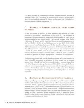 14 Evaluación de Programa de País: México 2007-2011
Para apoyar el desafío de la inseguridad ciudadana, el Banco apoyó a la Secretaría de
Seguridad Pública (SSP) con AT por un monto de US$830.000, y ha comenzado a
apoyar las necesidades de seguridad de algunos estados estado (e.g., Chihuahua) y a
través del programa Habitat (véase sección 5)30
.
C.	Relevancia del Programa en relación con los desafíos
del período
De los tres desafíos del período, el Banco respondió principalmente a la crisis
financiera, y parcialmente a la epidemia de la gripe A/H1N131
y al incremento de
inseguridad. Mediante un aumento sustantivo de sus desembolsos, el Banco hizo un
significativo esfuerzo para proveer liquidez a la economía mexicana (véase Gráfico
3 del Anexo II) durante la crisis financiera. El total de desembolsos supusieron el
22,8%, el 21,3% y el 19% del total del Banco para los años 2009, 2010 y 2011,
respectivamente (véase Gráfico 4 del Anexo II). Los desembolsos llegaron a suponer
el 28% del total de las necesidades de financiamiento de México en el año 2009. Para
ello, el Banco comenzó a preparar algunas operaciones con siete meses de antelación
a la caída de Lehman Brothers, a raíz de que el secretario de Hacienda declarase que
tenía una alta preocupación por la economía (véase Cuadro 6 del Anexo I y Gráfico 5
del Anexo II), y aceleró los tiempos de preparación y desembolso de las operaciones.
Finalmente, en respuesta a la crisis de liquidez resultante de la crisis financiera, el
Banco respondió aumentando sus préstamos al sector privado con un marcado
carácter contra cíclico. El 44,5% de los recursos destinados a este sector (equivalente
a 12 de las 16 operaciones) se aprobaron entre 2009 y 2010, y cinco de ellas fueron
realizados como respuesta específica a la contracción de la oferta para financiamiento
comercial (Cuadro 5 del Anexo I). Además, los recursos SG que el Banco dirigió al
sector hipotecario llegaron justo durante el período de menor liquidez en los mercados
financieros.
D.	Relevancia del Banco como institución de desarrollo
Si bien aquí se ha argumentado que la demanda de México por el financiamiento y AT
del Banco debiera tender a la baja (véase sección 2), el Banco sigue ofreciendo ventajas
financieras, técnicas y operativas que las autoridades mexicanas consideran atractivas.
Prueba de ello es la evolución de la cartera del Banco durante el período, revirtiendo la
tendencia a la baja del período anterior (véase sección 3) y su reposicionamiento en el
diálogo de política sectorial. Además, el Banco ha venido posicionándose con el sector
privado, los GSNs y mediante el uso más estratégico de la AT. En esta sección se van a
identificar cuáles son las ventajas financieras, técnicas y operativas del Banco, así como
a evaluar el posicionamiento del Banco.
 
