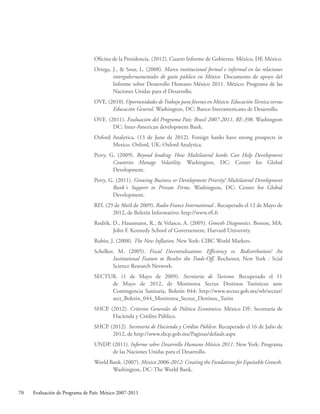 70 Evaluación de Programa de País: México 2007-2011
Oficina de la Presidencia. (2012). Cuarto Informe de Gobierno. México, DF, México.
Ortega, J.,  Sour, L. (2008). Marco institucional formal e informal en las relaciones
intergubernamentales de gasto público en México. Documento de apoyo del
Informe sobre Desarrollo Humano México 2011. México: Programa de las
Naciones Unidas para el Desarrollo.
OVE. (2010). Oportunidades deTrabajo para Jóvenes en México: EducaciónTécnica versus
Educación General. Washington, DC: Banco Interamericano de Desarrollo.
OVE. (2011). Evaluación del Programa País: Brasil 2007-2011, RE-398. Washington
DC: Inter-American development Bank.
Oxford Analytica. (13 de June de 2012). Foreign banks have strong prospects in
Mexico. Oxford, UK: Oxford Analytica.
Perry, G. (2009). Beyond lending: How Multilateral banks Can Help Development
Countries Manage Volatility. Washington, DC: Center for Global
Development.
Perry, G. (2011). Growing Business or Development Priority? Multilateral Development
Bank´s Support to Private Firms. Washington, DC: Center for Global
Development.
RFI. (29 de Abril de 2009). Radio France International . Recuperado el 12 de Mayo de
2012, de Boletín Informativo: http://www.rfi.fr
Rodrik, D., Hausmann, R.,  Velasco, A. (2005). Growth Diagnostics. Boston, MA:
John F. Kennedy School of Governement, Harvard University.
Rubin, J. (2008). The New Inflation. New York: CIBC World Markets.
Schelker, M. (2005). Fiscal Decentralization: Efficiency vs. Redistribution? An
Institutional Feature to Resolve the Trade-Off. Rochester, New York : Scial
Science Research Network.
SECTUR. (1 de Mayo de 2009). Secretaría de Turismo. Recuperado el 11
de Mayo de 2012, de Monitorea Sectur Destinos Turísticos ante
Contingencia Sanitaria, Boletín 044: http://www.sectur.gob.mx/wb/sectur/
sect_Boletin_044_Monitorea_Sectur_Destinos_Turist
SHCP. (2012). Criterios Generales de Política Económica. México DF: Secretaría de
Hacienda y Crédito Público.
SHCP. (2012). Secretaría de Hacienda y Crédito Público. Recuperado el 16 de Julio de
2012, de http://www.shcp.gob.mx/Paginas/default.aspx
UNDP. (2011). Informe sobre Desarrollo Humano México 2011. New York: Programa
de las Naciones Unidas para el Desarrollo.
World Bank. (2007). Mexico 2006-2012: Creating the Fundations for Equitable Growth.
Washington, DC: The World Bank.
 