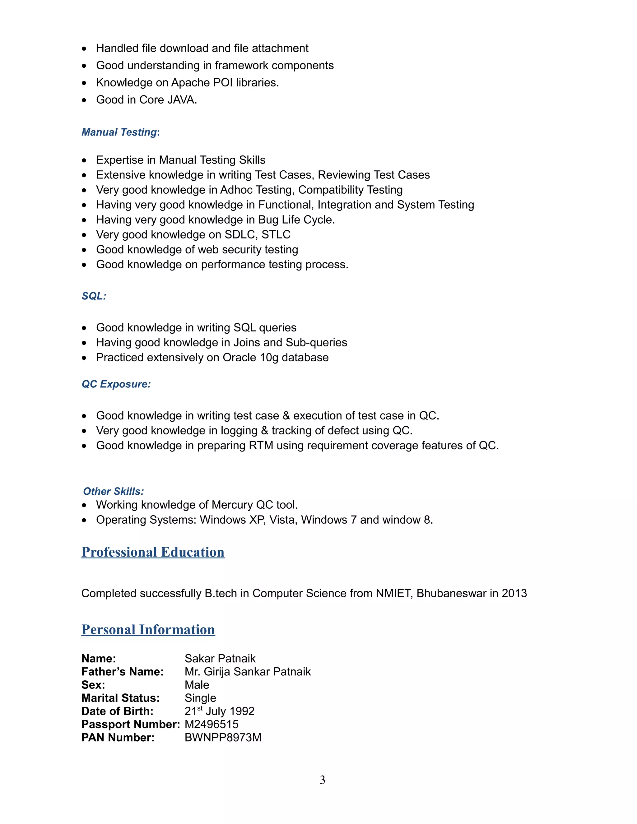 • Handled file download and file attachment
• Good understanding in framework components
• Knowledge on Apache POI libraries.
• Good in Core JAVA.
Manual Testing:
• Expertise in Manual Testing Skills
• Extensive knowledge in writing Test Cases, Reviewing Test Cases
• Very good knowledge in Adhoc Testing, Compatibility Testing
• Having very good knowledge in Functional, Integration and System Testing
• Having very good knowledge in Bug Life Cycle.
• Very good knowledge on SDLC, STLC
• Good knowledge of web security testing
• Good knowledge on performance testing process.
SQL:
• Good knowledge in writing SQL queries
• Having good knowledge in Joins and Sub-queries
• Practiced extensively on Oracle 10g database
QC Exposure:
• Good knowledge in writing test case & execution of test case in QC.
• Very good knowledge in logging & tracking of defect using QC.
• Good knowledge in preparing RTM using requirement coverage features of QC.
Other Skills:
• Working knowledge of Mercury QC tool.
• Operating Systems: Windows XP, Vista, Windows 7 and window 8.
Professional Education
Completed successfully B.tech in Computer Science from NMIET, Bhubaneswar in 2013
Personal Information
Name: Sakar Patnaik
Father’s Name: Mr. Girija Sankar Patnaik
Sex: Male
Marital Status: Single
Date of Birth: 21st
July 1992
Passport Number: M2496515
PAN Number: BWNPP8973M
3
 