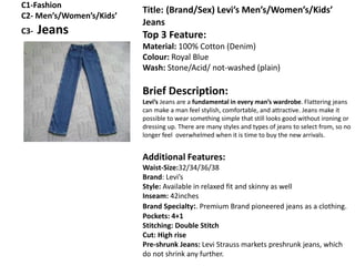 C1-Fashion
C2- Men’s/Women’s/Kids’
C3- Jeans
Title: (Brand/Sex) Levi’s Men’s/Women’s/Kids’
Jeans
Top 3 Feature:
Material: 100% Cotton (Denim)
Colour: Royal Blue
Wash: Stone/Acid/ not-washed (plain)
Brief Description:
Levi’s Jeans are a fundamental in every man’s wardrobe. Flattering jeans
can make a man feel stylish, comfortable, and attractive. Jeans make it
possible to wear something simple that still looks good without ironing or
dressing up. There are many styles and types of jeans to select from, so no
longer feel overwhelmed when it is time to buy the new arrivals.
Additional Features:
Waist-Size:32/34/36/38
Brand: Levi’s
Style: Available in relaxed fit and skinny as well
Inseam: 42inches
Brand Specialty:. Premium Brand pioneered jeans as a clothing.
Pockets: 4+1
Stitching: Double Stitch
Cut: High rise
Pre-shrunk Jeans: Levi Strauss markets preshrunk jeans, which
do not shrink any further.
 