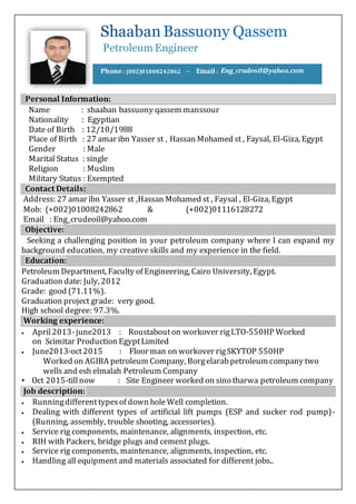 Petroleum Engineer
Phone : (002)01008242862 - Email : Eng_crudeoil@yahoo.com
Personal Information:
Name : shaaban bassuony qassem manssour
Nationality : Egyptian
Date of Birth : 12/10/1988
Place of Birth : 27 amar ibn Yasser st , Hassan Mohamed st , Faysal, El-Giza, Egypt
Gender : Male
Marital Status : single
Religion : Muslim
Military Status : Exempted
Contact Details:
Address: 27 amar ibn Yasser st ,Hassan Mohamed st , Faysal , El-Giza, Egypt
Mob: (+002)01008242862 & (+002)01116128272
Email : Eng_crudeoil@yahoo.com
Objective:
Seeking a challenging position in your petroleum company where I can expand my
background education, my creative skills and my experience in the field.
Education:
Petroleum Department, Faculty of Engineering, Cairo University, Egypt.
Graduation date: July, 2012
Grade: good (71.11%).
Graduation project grade: very good.
High school degree: 97.3%.
Working experience:
 April2013-june2013 : Roustabouton workover rigLTO-550HP Worked
on Scimitar Production EgyptLimited
 June2013-oct2015 : Floor man on workover rigSKYTOP 550HP
Worked on AGIBA petroleum Company, Borgelarabpetroleum company two
wells and esh elmalah Petroleum Company
• Oct 2015-tillnow : Site Engineer worked on sino tharwa petroleum company
Job description:
 Runningdifferenttypesof down holeWell completion.
 Dealing with different types of artificial lift pumps (ESP and sucker rod pump)-
(Running, assembly, trouble shooting, accessories).
 Service rig components, maintenance, alignments, inspection, etc.
 RIH with Packers, bridge plugs and cement plugs.
 Service rig components, maintenance, alignments, inspection, etc.
 Handling all equipment and materials associated for different jobs..
 