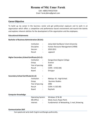 Resume of Md. Umar Faruk
Cell: +8801744327559
Email- faruk.jkkniu@gmail.com
Career Objective
To build up my career in the business sector and get professional exposure and to work in an
organization which offers a competitive and performance based environment and nourish the talents
and explores inherent abilities for the development of the organization and the employees.
Educational Attainments
Bachelor of Business Administration (B.B.A):
Institution : Jatiya Kabi KaziNazrul IslamUniversity
Discipline : Human Resource Management (HRM)
Session : 2010-2011
Result : appeard
Higher Secondary SchoolCertificate (H.S.C):
Institution : Gangachara Degree College
Group : Science
Year of passing: 2009
Result : CGPA - 4.45(5.00)
Board : Dinajpur
Secondary School Certificate (S.S.C) :
Institution : Mohipur B L High School.
Group : Business Studies
Year of passing: 2006
Result : CGPA- 4.13(5.00)
Board : Rajshahi
Computer Knowledge
Operating System: Windows 07 & 08
MS-Office : Word, Excel, Power Point.
Internet : Fundamental of Networking, E-mail, Browsing.
Communication Skill
Can speak and write both English and Bangla proficiently.
 