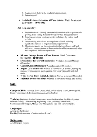 7. Keeping waste factor at the hotel at a bare minimum.
8. Budget control
 Assistant Lounge Manager at Four Seasons Hotel Damascus
23/04/2008 – 14/01/2012
Job Responsibility:
1. Able to maintain a friendly yet unobtrusive manner with all guests when
greeting them, seating them and throughout their dining experience.
2. Ensuring correct and consistent service techniques for various meal
periods.
3. Understanding all food and beverage items offered, including
ingredients, methods of preparation and proper service.
4. Maintaining a daily log for communication between lounge staff and
with upper management as well as maintaining effective communication
with employees and other departments.
 Kithara Lounge Server at Four Seasons Hotel Damascus
01/10/2005 - 22/04/2008
 Swiss House Restaurant Damascus: Worked as Assistant Manager
(13months).
 Gemini Group Damascus: Worked as captain (10 months).
 Algora Café Damascus: Worked as supervisor (28-months), helping the
manager by organization, guest greeting, follows service quality and staff
needs.
 White Tower Hotel Beirut, Lebanon: Worked as captain (24-months).
 Sheraton Damascus Hotel: Worked as server and trainee. (53-months)
Skills
Computer Skill: Microsoft office (Word, Excel, Power Point), Micros, Opera system,
Restaurant manager ASI technology..)ystem (payrollPayan s
Training: Budgeting, Project Management, Marketing Essentials, Staff Development,
Problem Solving, Team Briefing, Negotiating Skills, Coaching Conversation,
Communication Strategies, Manage your Manager and Deal with Difficult People.
Languages:
Arabic (mother tongue)
English (Good command of written spoken & read).
References
Available upon request.
 