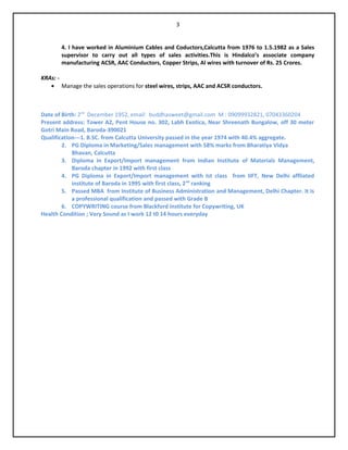 4. I have worked in Aluminium Cables and Coductors,Calcutta from 1976 to 1.5.1982 as a Sales
supervisor to carry out all types of sales activities.This is Hindalco’s associate company
manufacturing ACSR, AAC Conductors, Copper Strips, Al wires with turnover of Rs. 25 Crores.
KRAs: -
• Manage the sales operations for steel wires, strips, AAC and ACSR conductors.
Date of Birth: 2nd
December 1952, email: buddhasweet@gmail.com M : 09099932821, 07043360204
Present address: Tower A2, Pent House no. 302, Labh Exotica, Near Shreenath Bungalow, off 30 meter
Gotri Main Road, Baroda-390021
Qualification---1. B.SC. from Calcutta University passed in the year 1974 with 40.4% aggregate.
2. PG Diploma in Marketing/Sales management with 58% marks from Bharatiya Vidya
Bhavan, Calcutta
3. Diploma in Export/Import management from Indian Institute of Materials Management,
Baroda chapter in 1992 with first class
4. PG Diploma in Export/Import management with Ist class from IIFT, New Delhi affliated
institute of Baroda in 1995 with first class, 2nd
ranking
5. Passed MBA from Institute of Business Administration and Management, Delhi Chapter. It is
a professional qualification and passed with Grade B
6. COPYWRITING course from Blackford Institute for Copywriting, UK
Health Condition ; Very Sound as I work 12 t0 14 hours everyday
3
 