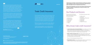 If your business has suffered a financial loss through no fault
of your own, or if you’re experiencing payment delays, then
ourTrade Credit services can help. And if you are looking to
expand into new sectors or international markets then we
can provide vital business information and security against
the risks that are often associated with business growth.
We have two expert teams to provide the right support and
analytical capabilities to both UK and multinational clients.
Credit insurance provides the most complete protection
against payment default of any credit management tool.
Tayside Engineering & Construction Supplies (TECS) is a well-
established business supplying materials to large construction
companies all over Scotland. It had one customer in particular
who accounted for approximately 50% of the company’s turnover.
Whilst this was positive in that,TECS could always count on
either advanced or 30 day payment terms from this customer
and therefore plan future expansion, if anything happened to the
customer it represented a considerable risk to the business.
TheTrade Credit team helped find a policy that coveredTECS in
the event that this customer, or any other, defaulted on payment
or became insolvent. When the customer did fail,TECS was able
to recoup the loss and continue to grow its business by winning
new customers across Scotland. Importantly, the cash-flow
was replaced within 30 days from the date of the customer’s
insolvency.
Simon Pickering, Managing Director ofTayside Engineering &
Construction Supplies says: ‘Thanks to theTrade Credit team
taking the time to understand our business, they provided a
solution that helped secure our future when such a big customer
of ours stopped trading. David Hughes and his team went out
of their way to help us, not just finding the right insurance policy
but acting as our advocate with other third parties to ensure the
losses were fully recovered. I can’t speak highly enough of the
expertise and service we received from them.’
Credit insurance is primarily a tool that will help you optimise your business’
credit management. In these uncertain economic times it helps protect your
debtor book against the risk of nonpayment and insolvency.
Policies will vary depending on the size of your business and the trade sector
in which you operate. Our specialist team can tailor the solution to your
specific requirements.
Trade Credit Insurance
expect more
Our Products and Services
Why choose trade credit insurance?
We work across all commercial
sectors with particular strength in
the following industries:
•	Manufacturing
•	 Financial services
•	 Heavy industry	
•	Construction
•	Distribution
•	Leasing
Our products and services include:
•	 Credit insurance
•	Multi-Buyer
•	 Domestic/Export/Political Risk
•	 Trade Finance	
•	 Surety Bonds
•	 Special Risks
•	 Single Risk Insurance
Howden UK Group Limited
71 Fenchurch Street, London, EC3M 4BS, United Kingdom
T: +44 (0)20 7133 1300 E: info@howdengroup.com
www.howdengroup.com
Financial Lines
Howden is a trading name of Howden UK Group Limited, part of the Hyperion Insurance Group. Howden UK Group Limited is
authorised and regulated by the Financial Conduct Authority in respect of general insurance business. Registered in England
and Wales under company registration number 725875. Registered Office: 16 Eastcheap, London EC3M 1BD. Calls may be
monitored and recorded for quality assurance purposes. Ref:3492 11/15
Part of the Hyperion Insurance Group
• 	 Lower borrowing rates and increased funding:You can enhance your business
capacity for borrowing by converting the sales ledger into a more secure
asset. Assigning insured trade receivables to a lender can improve the lending
proposition, and could lead to increased funding and reduced costs.
•	 Better cash flow and reduced costs:Trade credit insurance provides a robust
discipline to credit risk assessment and credit management. Credit insured
businesses collection of trade debts averages four days better than non-insured,
thus improving cash flow and reducing cost.
	 (Source:The Credit Management Research Centre.)
•	 Debt collection services: Insurers offer global debt collection services that can
replace the need for third party collection agents and legal support.
Simon Pickering Managing Director
Tayside Engineering & Construction Supplies
 