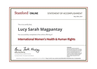 Consulting Professor, Stanford University
Anne Firth Murray
Stanford ONLINE STATEMENT OF ACCOMPLISHMENT
International Women's Health & Human Rights
PLEASE NOTE:
SOME ONLINE COURSES MAY DRAW ON
MATERIAL FROM COURSES TAUGHT ON-CAMPUS
BUT THEY ARE NOT EQUIVALENT TO ON-CAMPUS
COURSES. THIS STATEMENT DOES NOT AFFIRM
THAT THIS STUDENT WAS ENROLLED AS A
STUDENT AT STANFORD UNIVERSITY IN ANY WAY.
IT DOES NOT CONFER A STANFORD UNIVERSITY
GRADE, COURSE CREDIT OR DEGREE, AND IT
DOES NOT VERIFY THE IDENTITY OF THE
STUDENT.
Founding President, The Global Fund for Women
May 30th, 2014
This is to certify that,
Lucy Sarah Magpantay
has successfully completed a free online offering of
Authenticity of this statement of accomplishment can be verified at: https://verify.class.stanford.edu/SOA/e9bf2374839446a7ab1c7219ba99ad4e
 