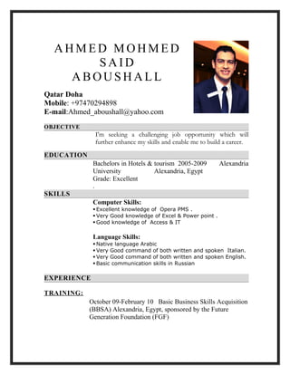 AH M E D M O H M E D
S A I D
A B OU S H AL L
Qatar Doha
Mobile: +97470294898
E-mail:Ahmed_aboushall@yahoo.com
OBJECTIVE
I'm seeking a challenging job opportunity which will
further enhance my skills and enable me to build a career.
EDUCATION
Bachelors in Hotels & tourism 2005-2009 Alexandria
University Alexandria, Egypt
Grade: Excellent
.
SKILLS
Computer Skills:
 Excellent knowledge of Opera PMS .
 Very Good knowledge of Excel & Power point .
 Good knowledge of Access & IT
Language Skills:
 Native language Arabic
 Very Good command of both written and spoken Italian.
 Very Good command of both written and spoken English.
 Basic communication skills in Russian
EXPERIENCE
TRAINING:
October 09-February 10 Basic Business Skills Acquisition
(BBSA) Alexandria, Egypt, sponsored by the Future
Generation Foundation (FGF)
 