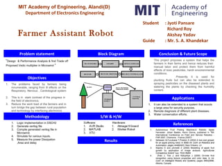 MIT Academy of Engineering, Alandi(D)
Department of Electronics Engineering
Farmer Assistant Robot
Problem statement
Objectives
Block Diagram
Methodology S/W & H/W
Results
Conclusion & Future Scope
References
Applications
“Design & Performance Analysis & find Trade off
Proposed Vedic multiplier in Microwind “
1. Autonomous Fruit Picking Machine:A Robotic Apple
Harvester: Johan Baeten, Kevin Donne, published in "6th
International Conference on Field and Service Robotics -
FSR 2007, Chamonix : France (2007)“
2. Setiawan AI,Furukawa T,Preston A (2004) A low-cost gripper
for an apple picking robot. In IEEE Int. Conf. on Robotics and
Automation, pages 4448{4453, New Orleans, LA
3. Stajnko D and µEmelik Z (2005) Modelling of apple fruit
growth by application of image analysis. Agriculturae
Conspectus Scienti¯cus, 70(2):59{64
4. Zhao J, Tow J, and Katupitiya J (2005) On-tree fruit
recognition using texture properties and color data. In Int.
Conf. on Intelligent Robots and Systems, pages 3993{3998,
Alberta, Canada
1. It can also be extended to a system that scouts
a large area for security purpose.
2. Remote diagnosis of different plant diseases.
3. Water conservation efforts.
1. The problems faced by farmers being
innumerable, ranging from ill effects on the
Respiratory, Nervous , Cardiological system
2. This is in stark contrast of the progress in
the field of electronics.
3. Reduce the work load of the farmers and in
turn bridge the gap between rural population
and technology by interfacing electronics
1. Logic implementation in DSCH2
2. Generate verilog file
3. Compile generated verilog file in
Microwind.
4. Simulate for various inputs.
5. Measure the power Dissipation
,Area and delay
This project proposes a system that helps the
farmers in their farms and hence reduces their
manual labor and protect them from harmful
effects of toxic pesticides, harsh envoirenmental
conditions.
Presently it is used for
plucking fruits but can also be extended to
spraying pesticides on the diseased plants and
watering the plants by checking the humidity
content.
Student : Jyoti Pansare
Richard Roy
Akshay Yadav
Guide : Mr. S. A. Khandekar
 