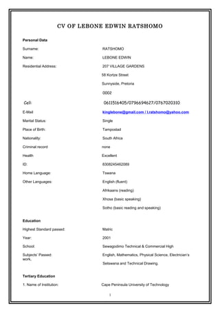 CV OF LEBONE EDWIN RATSHOMO
Personal Data
Surname: RATSHOMO
Name: LEBONE EDWIN
Residential Address: 207 VILLAGE GARDENS
58 Kortze Street
Sunnyside, Pretoria
0002
Cell: 0611516405/0796694627/0767020310
E-Mail kinglebone@gmail.com / l.ratshomo@yahoo.com
Marital Status: Single
Place of Birth: Tampostad
Nationality: South Africa
Criminal record none
Health Excellent
ID: 8308245462089
Home Language: Tswana
Other Languages: English (fluent)
Afrikaans (reading)
Xhosa (basic speaking)
Sotho (basic reading and speaking)
Education
Highest Standard passed: Matric
Year: 2001
School: Sewagodimo Technical & Commercial High
Subjects’ Passed: English, Mathematics, Physical Science, Electrician’s
work,
Setswana and Technical Drawing.
Tertiary Education
1. Name of Institution: Cape Peninsula University of Technology
1
 