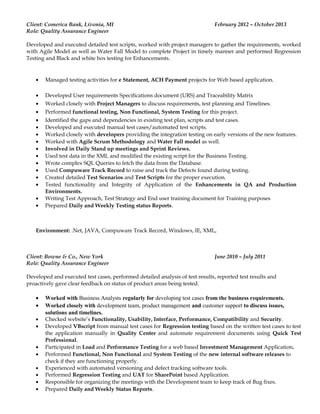 Client: Comerica Bank, Livonia, MI February 2012 – October 2013
Role: Quality Assurance Engineer
Developed and executed detailed test scripts, worked with project managers to gather the requirements, worked
with Agile Model as well as Water Fall Model to complete Project in timely manner and performed Regression
Testing and Black and white box testing for Enhancements.
• Managed testing activities for e Statement, ACH Payment projects for Web based application.
• Developed User requirements Specifications document (URS) and Traceability Matrix
• Worked closely with Project Managers to discuss requirements, test planning and Timelines.
• Performed functional testing, Non Functional, System Testing for this project.
• Identified the gaps and dependencies in existing test plan, scripts and test cases.
• Developed and executed manual test cases/automated test scripts.
• Worked closely with developers providing the integration testing on early versions of the new features.
• Worked with Agile Scrum Methodology and Water Fall model as well.
• Involved in Daily Stand up meetings and Sprint Reviews.
• Used test data in the XML and modified the existing script for the Business Testing.
• Wrote complex SQL Queries to fetch the data from the Database.
• Used Compuware Track Record to raise and track the Defects found during testing.
• Created detailed Test Scenarios and Test Scripts for the proper execution.
• Tested functionality and Integrity of Application of the Enhancements in QA and Production
Environments.
• Writing Test Approach, Test Strategy and End user training document for Training purposes
• Prepared Daily and Weekly Testing status Reports.
Environment: .Net, JAVA, Compuware Track Record, Windows, IE, XML,
Client: Bowne & Co., New York June 2010 – July 2011
Role: Quality Assurance Engineer
Developed and executed test cases, performed detailed analysis of test results, reported test results and
proactively gave clear feedback on status of product areas being tested.
• Worked with Business Analysts regularly for developing test cases from the business requirements.
• Worked closely with development team, product management and customer support to discuss issues,
solutions and timelines.
• Checked website’s Functionality, Usability, Interface, Performance, Compatibility and Security.
• Developed VBscript from manual test cases for Regression testing based on the written test cases to test
the application manually in Quality Center and automate requirement documents using Quick Test
Professional.
• Participated in Load and Performance Testing for a web based Investment Management Application.
• Performed Functional, Non Functional and System Testing of the new internal software releases to
check if they are functioning properly.
• Experienced with automated versioning and defect tracking software tools.
• Performed Regression Testing and UAT for SharePoint based Application.
• Responsible for organizing the meetings with the Development team to keep track of Bug fixes.
• Prepared Daily and Weekly Status Reports.
 