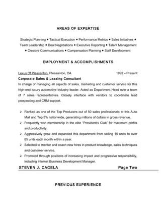 AREAS OF EXPERTISE
Strategic Planning ● Tactical Execution ● Performance Metrics ● Sales Initiatives ●
Team Leadership ● Deal Negotiations ● Executive Reporting ● Talent Management
● Creative Communications ● Compensation Planning ● Staff Development
EMPLOYMENT & ACCOMPLISHMENTS
Lexus Of Pleasanton, Pleasanton, CA 1992 – Present
Corporate Sales & Leasing Consultant
In charge of managing all aspects of sales, marketing and customer service for this
high-end luxury automotive industry leader. Acted as Department Head over a team
of 7 sales representatives. Closely interface with vendors to coordinate lead
prospecting and CRM support.
 Ranked as one of the Top Producers out of 50 sales professionals at this Auto
Mall and Top 5% nationwide, generating millions of dollars in gross revenue.
 Frequently won membership in the elite “President’s Club” for maximum profits
and productivity.
 Aggressively grew and expanded this department from selling 15 units to over
85 units each month within a year.
 Selected to mentor and coach new hires in product knowledge, sales techniques
and customer service.
 Promoted through positions of increasing impact and progressive responsibility,
including Internet Business Development Manager.
STEVEN J. CACELA Page Two
PREVIOUS EXPERIENCE
 