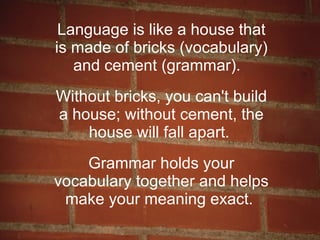 Language is like a house that is made of bricks (vocabulary) and cement (grammar).  Without bricks, you can't build a house; without cement, the house will fall apart.  Grammar holds your vocabulary together and helps make your meaning exact.  