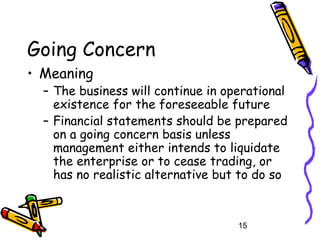 15
Going Concern
• Meaning
– The business will continue in operational
existence for the foreseeable future
– Financial statements should be prepared
on a going concern basis unless
management either intends to liquidate
the enterprise or to cease trading, or
has no realistic alternative but to do so
 
