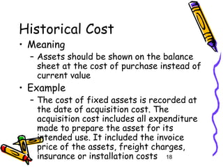 18
Historical Cost
• Meaning
– Assets should be shown on the balance
sheet at the cost of purchase instead of
current value
• Example
– The cost of fixed assets is recorded at
the date of acquisition cost. The
acquisition cost includes all expenditure
made to prepare the asset for its
intended use. It included the invoice
price of the assets, freight charges,
insurance or installation costs
 