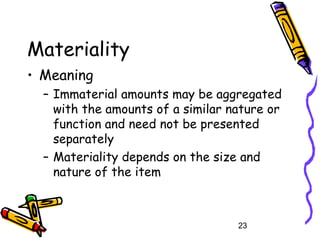 23
Materiality
• Meaning
– Immaterial amounts may be aggregated
with the amounts of a similar nature or
function and need not be presented
separately
– Materiality depends on the size and
nature of the item
 