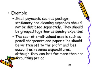 24
• Example
– Small payments such as postage,
stationery and cleaning expenses should
not be disclosed separately. They should
be grouped together as sundry expenses
– The cost of small-valued assets such as
pencil sharpeners and paper clips should
be written off to the profit and loss
account as revenue expenditures,
although they can last for more than one
accounting period
 