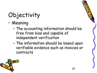 26
Objectivity
• Meaning
– The accounting information should be
free from bias and capable of
independent verification
– The information should be based upon
verifiable evidence such as invoices or
contracts
 