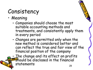 29
Consistency
• Meaning
– Companies should choose the most
suitable accounting methods and
treatments, and consistently apply them
in every period
– Changes are permitted only when the
new method is considered better and
can reflect the true and fair view of the
financial position of the company
– The change and its effect on profits
should be disclosed in the financial
statements
 