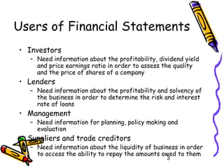 3
Users of Financial Statements
• Investors
– Need information about the profitability, dividend yield
and price earnings ratio in order to assess the quality
and the price of shares of a company
• Lenders
– Need information about the profitability and solvency of
the business in order to determine the risk and interest
rate of loans
• Management
– Need information for planning, policy making and
evaluation
• Suppliers and trade creditors
– Need information about the liquidity of business in order
to access the ability to repay the amounts owed to them
 