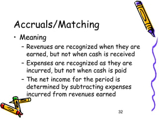 32
Accruals/Matching
• Meaning
– Revenues are recognized when they are
earned, but not when cash is received
– Expenses are recognized as they are
incurred, but not when cash is paid
– The net income for the period is
determined by subtracting expenses
incurred from revenues earned
 