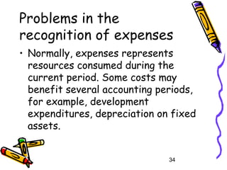 34
Problems in the
recognition of expenses
• Normally, expenses represents
resources consumed during the
current period. Some costs may
benefit several accounting periods,
for example, development
expenditures, depreciation on fixed
assets.
 