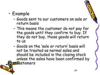 41
• Example
– Goods sent to our customers on sale or
return basis
– This means the customer do not pay for
the goods until they confirm to buy. If
they do not buy, those goods will return
to us
– Goods on the ‘sale or return’ basis will
not be treated as normal sales and
should be included in the closing stock
unless the sales have been confirmed by
customers
 