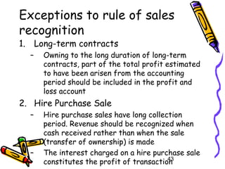 43
Exceptions to rule of sales
recognition
1. Long-term contracts
– Owning to the long duration of long-term
contracts, part of the total profit estimated
to have been arisen from the accounting
period should be included in the profit and
loss account
2. Hire Purchase Sale
– Hire purchase sales have long collection
period. Revenue should be recognized when
cash received rather than when the sale
(transfer of ownership) is made
– The interest charged on a hire purchase sale
constitutes the profit of transaction
 
