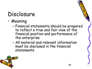46
Disclosure
• Meaning
– Financial statements should be prepared
to reflect a true and fair view of the
financial position and performance of
the enterprise
– All material and relevant information
must be disclosed in the financial
statements
 
