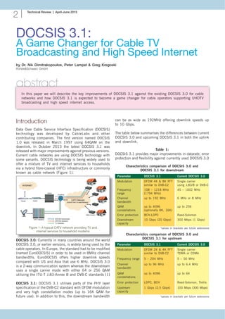 Technical Review | April-June 2015
2
DOCSIS 3.1:
A Game Changer for Cable TV
Broadcasting and High Speed Internet
by Dr. Nik Dimitrakopoulos, Peter Lampel & Greg Kregoski
Rohde&Schwarz GmbH
abstract
In this paper we will describe the key improvements of DOCSIS 3.1 against the existing DOCSIS 3.0 for cable
networks and how DOCSIS 3.1 is expected to become a game changer for cable operators supporting UHDTV
broadcasting and high speed internet access.
Introduction
Data Over Cable Service Interface Specification (DOCSIS)
technology was developed by CableLabs and other
contributing companies. The first version named DOCSIS
1.0 was released in March 1997 using 64QAM on the
downlink. In October 2013 the latest DOCSIS 3.1 was
released with major improvements against previous versions.
Current cable networks are using DOCSIS technology with
some variants. DOCSIS technology is being widely used to
offer a mixture of TV and internet services to households
via a hybrid fibre-coaxial (HFC) infrastructure or commonly
known as cable network (Figure 1).
Figure 1: A typical CATV network providing TV and
internet services to household modems
DOCSIS 3.0: Currently in many countries around the world
DOCSIS 3.0, or earlier versions, is widely being used by the
cable operators. In Europe, the standard had to be modified
(named EuroDOCSIS) in order to be used in 8MHz channel
bandwidths. EuroDOCSIS offers higher downlink speeds
compared with US and Asia that use 6 MHz. DOCSIS 3.0
is a 2-way communication system whereas the downstream
uses a single carrier mode with either 64 or 256 QAM
utilizing the ITU-T J.83-Annex B and DVB-C standards [1]
DOCSIS 3.1: DOCSIS 3.1 utilises parts of the PHY layer
specification of the DVB-C2 standard with OFDM modulation
and very high constellation modes (up to 16K QAM for
future use). In addition to this, the downstream bandwidth
can be as wide as 192MHz offering downlink speeds up
to 10 Gbps.
The table below summarises the differences between current
DOCSIS 3.0 and upcoming DOCSIS 3.1 in both the uplink
and downlink.
Characteristics comparison of DOCSIS 3.0 and
DOCSIS 3.1 for downstream
Parameter	 DOCSIS 3.1 	 Current DOCSIS 3.0
Modulation	 OFDM 4K & 8K FFT	 Single carrier
	 similar to DVB-C2	 using J.83/B or DVB-C
Frequency	 108 – 1218 MHz 	 45 – 1002 MHz
range	 (1794 MHz)
Channel 	 up to 192 MHz	 6 MHz or 8 MHz
bandwidth
QAM 	 up to 4096	 up to 256
constellations	 (optionally 8K, 16K)
Error protection	 BCH-LDPC	 Reed-Solomon
Downstream 	 10 Gbps (20 Gbps)	 300 Mbps (1 Gbps)
capacity
*values in brackets are future extensions
Characteristics comparison of DOCSIS 3.0 and
DOCSIS 3.1 for upstream
Parameter	 DOCSIS 3.1 	 Current DOCSIS 3.0
Modulation	 OFDM 2K & 4K FFT	 Single carrier
	 similar to DVB-C2	 TDMA or CDMA
Frequency range	 5 – 204 MHz	 5 – 50 MHz
Channel 	 up to 96 MHz	 up to 6.4 MHz
bandwidth
QAM 	 up to 4096	 up to 64
constellations
Error protection	 LDPC, BCH	 Reed-Solomon, Trellis
Upstream 	 1 Gbps (2.5 Gbps)	 100 Mbps (300 Mbps)
capacity
*values in brackets are future extensions
Table 1:
DOCSIS 3.1 provides major improvements in datarate, error
protection and flexibility against currently used DOCSIS 3.0
 