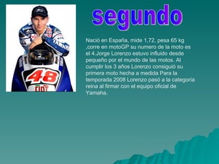 Nació en España, mide 1,72, pesa 65 kg ,corre en motoGP su numero de la moto es el 4.Jorge Lorenzo estuvo influido desde pequeño por el mundo de las motos. Al cumplir los 3 años Lorenzo consiguió su primera moto hecha a medida Para la temporada 2008 Lorenzo pasó a la categoría reina al firmar con el equipo oficial de Yamaha. segundo 