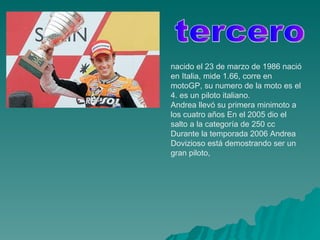 nacido el 23 de marzo de 1986 nació en Italia, mide 1.66, corre en motoGP, su numero de la moto es el 4. es un piloto italiano.  Andrea llevó su primera minimoto a los cuatro años En el 2005 dio el salto a la categoría de 250 cc Durante la temporada 2006 Andrea Dovizioso está demostrando ser un gran piloto,  tercero 