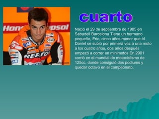 Nació el 29 de septiembre de 1985 en Sabadell Barcelona Tiene un hermano pequeño, Eric, cinco años menor que él Daniel se subió por primera vez a una moto a los cuatro años, dos años después empezó a correr en minimotos En 2001 corrió en el mundial de motociclismo de 125cc, donde consiguió dos podiums y quedar octavo en el campeonato.  cuarto 