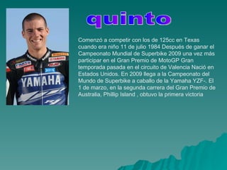 Comenzó a competir con los de 125cc en Texas cuando era niño 11 de julio 1984 Después de ganar el Campeonato Mundial de Superbike 2009 una vez más participar en el Gran Premio de MotoGP Gran temporada pasada en el circuito de Valencia Nació en Estados Unidos. En 2009 llega a la Campeonato del Mundo de Superbike a caballo de la Yamaha YZF-. El 1 de marzo, en la segunda carrera del Gran Premio de Australia, Phillip Island , obtuvo la primera victoria  quinto 