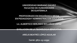 UNIVERSIDAD MARIANO GALVEZ
FACULTAD DE HUMANIDADES
DE GUATEMALA
PROFESORADO EN ENSAÑANZA MEDIA
EN PEDAGOGIA Y ADMINISTRACION EDUCATIVA
Lic. ALBERTICO HERLINDO BOLAÑOS LÓPEZ
EVOLUCION DE LA TECNOLOGIA EDUCATIVA
ARELIS BEATRÍZ LÓPEZ AGUILAR
Carné: 5671-13-12592

 