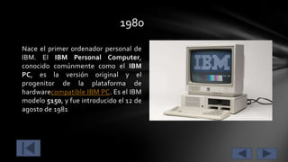 1980
Nace el primer ordenador personal de
IBM. El IBM Personal Computer,
conocido comúnmente como el IBM
PC, es la versión original y el
progenitor de la plataforma de
hardwarecompatible IBM PC. Es el IBM
modelo 5150, y fue introducido el 12 de
agosto de 1981

 