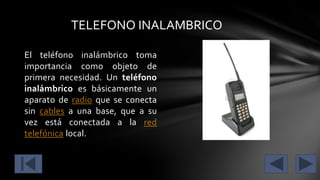 TELEFONO INALAMBRICO
El teléfono inalámbrico toma
importancia como objeto de
primera necesidad. Un teléfono
inalámbrico es básicamente un
aparato de radio que se conecta
sin cables a una base, que a su
vez está conectada a la red
telefónica local.

 