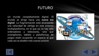 FUTURO
Un mundo completamente digital. El
mundo se dirige hacia una nueva era
digital. La fragmentación está alcanzando
una velocidad de vértigo en este entorno
multiplataforma, en el que ya no hay sólo
ordenadores y televisores, sino que
smartphones, tablets y plataformas de
juegos están ocupando un espacio al que
cada vez se añaden más nuevos actores

 