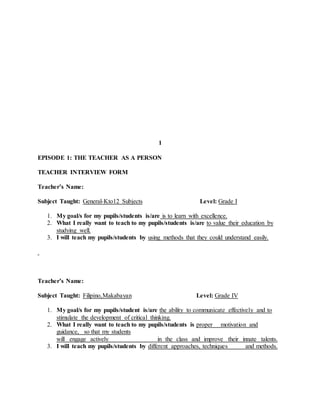 1
EPISODE 1: THE TEACHER AS A PERSON
TEACHER INTERVIEW FORM
Teacher’s Name:
Subject Taught: General-Kto12 Subjects Level: Grade I
1. My goal/s for my pupils/students is/are is to learn with excellence.
2. What I really want to teach to my pupils/students is/are to value their education by
studying well.
3. I will teach my pupils/students by using methods that they could understand easily.
Teacher’s Name:
Subject Taught: Filipino,Makabayan Level: Grade IV
1. My goal/s for my pupils/student is/are the ability to communicate effectively and to
stimulate the development of critical thinking.
2. What I really want to teach to my pupils/students is proper motivation and
guidance, so that my students
will engage actively in the class and improve their innate talents.
3. I will teach my pupils/students by different approaches, techniques and methods.
 