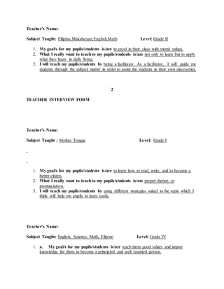 Teacher’s Name:
Subject Taught: Filipino,Makabayan,English,Math Level: Grade II
1. My goal/s for my pupils/students is/are to excel in their class with moral values.
2. What I really want to teach to my pupils/students is/are not only to learn but to apply
what they learn in daily living.
3. I will teach my pupils/students by being a facilitator. As a facilitator, I will guide my
students through the subject matter in order to assist the students in their own discoveries.
2
TEACHER INTERVIEW FORM
Teacher’s Name:
Subject Taught : Mother Tongue Level: Grade I
1. My goal/s for my pupils/students is/are to learn how to read, write, and to become a
better citizen.
2. What I really want to teach to my pupils/students is/are proper diction or
pronunciation.
3. I will teach my pupils/students by using different strategies suited to the topic which I
think will help my pupils to learn easily.
Teacher’s Name:
Subject Taught: English, Science, Math, Filipino Level: Grade IV
1. a. My goal/s for my pupils/students is/are teach them good values and impart
knowledge for them to become a principled and well rounded person.
 