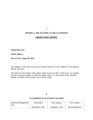 7
EPISODE 2: THE TEACHER IN THE CLASSROOM
OBSERVATION REPORT
School Observed:
School Address:
Date of Visit: August 06, 2012
The ambience of the room was good for learning because it is well ventilated. It has adequate
lighting and clean.
The teacher has the mastery of the subject matter because the flow of discussion was smooth.
The class observed manages to tackle the subject matter in a short period of time therefore
making it possible for the teacher to go to the next topic.
8
CLASSROOM MANAGEMENT MATRIX
Classroom Management
Area
Observation
Description of the
Your Analysis
Comments on the
Your Analysis
Recommendations
 