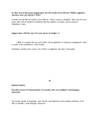 In what area of classroom management was the teacher least effective? Which supportive
measures were not effective? Why?
It cannot be said that the teacher is less effective when it comes to discipline, there may be some
issues with it but it should be considered that the students are minors and are prone to
disciplinary issues.
Suggest more effective ways for your answer in number 2.
I think it is normal that you can’t follow all the guidelines in classroom management when
it comes to the actualization of the activity.
Sometimes teachers have to give a lot of time to emphasize the topic to the pupils.
10
REFLECTIONS
Describe at least 3-5 characteristics of a teacher who can establish a well-managed
classroom.
The teacher should be organized, strict but fair and dedicated to the teaching profession to be
able to establish a well-managed classroom.
 