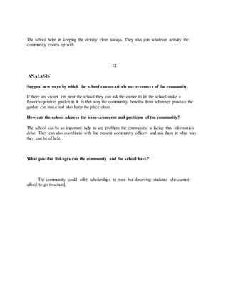 The school helps in keeping the vicinity clean always. They also join whatever activity the
community comes up with.
12
ANALYSIS
Suggest new ways by which the school can creatively use resources of the community.
If there are vacant lots near the school they can ask the owner to let the school make a
flower/vegetable garden in it. In that way the community benefits from whatever produce the
garden can make and also keep the place clean.
How can the school address the issues/concerns and problems of the community?
The school can be an important help to any problem the community is facing thru information
drive. They can also coordinate with the present community officers and ask them in what way
they can be of help.
What possible linkages can the community and the school have?
The community could offer scholarships to poor but deserving students who cannot
afford to go to school.
 