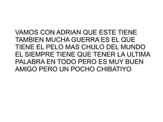 VAMOS CON ADRIAN QUE ESTE TIENE
TAMBIEN MUCHA GUERRA ES EL QUE
TIENE EL PELO MAS CHULO DEL MUNDO
EL SIEMPRE TIENE QUE TENER LA ULTIMA
PALABRA EN TODO PERO ES MUY BUEN
AMIGO PERO UN POCHO CHIBATIYO
 