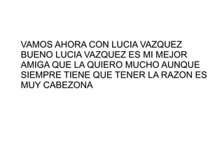 VAMOS AHORA CON LUCIA VAZQUEZ
BUENO LUCIA VAZQUEZ ES MI MEJOR
AMIGA QUE LA QUIERO MUCHO AUNQUE
SIEMPRE TIENE QUE TENER LA RAZON ES
MUY CABEZONA
 