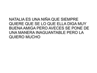 NATALIA ES UNA NIÑA QUE SIEMPRE
QUIERE QUE SE LO QUE ELLA DIGA MUY
BUENA AMIGA PERO AVECES SE PONE DE
UNA MANERA INAGUANTABLE PERO LA
QUIERO MUCHO
 